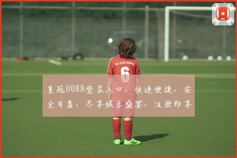 皇冠0088登录入口，快速便捷，安全可靠，尽享娱乐盛宴，注册即享优惠