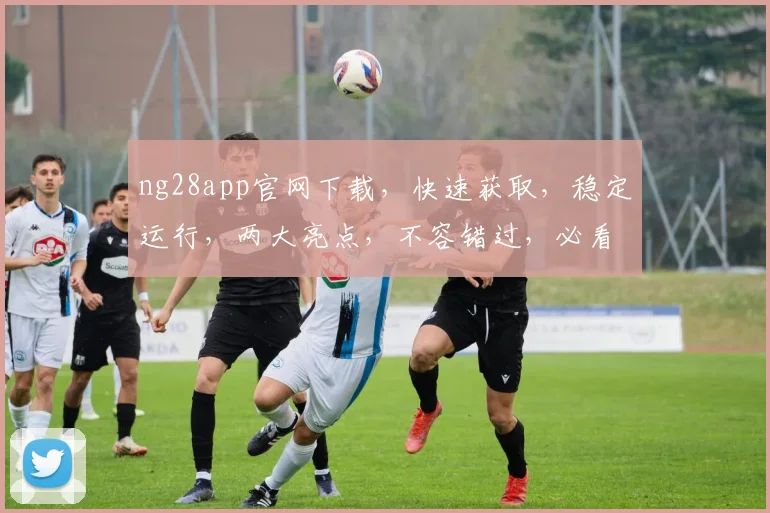 ng28app官网下载，快速获取，稳定运行，两大亮点，不容错过，必看攻略